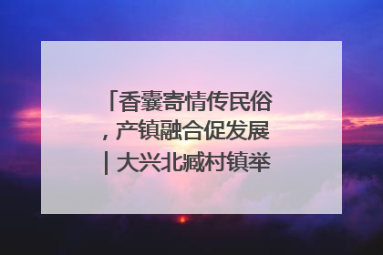 香囊寄情传民俗，产镇融合促发展｜大兴北臧村镇举办端午主题活动