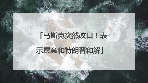 马斯克突然改口！表示愿意和特朗普和解