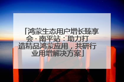 鸿蒙生态用户增长臻享会 · 南平站：助力打造精品鸿蒙应用，共研行业用增解决方案