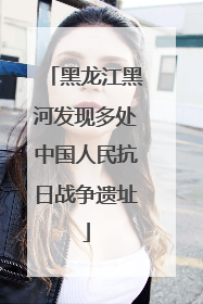 黑龙江黑河发现多处中国人民抗日战争遗址