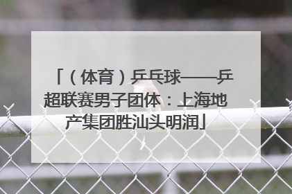 （体育）乒乓球——乒超联赛男子团体：上海地产集团胜汕头明润