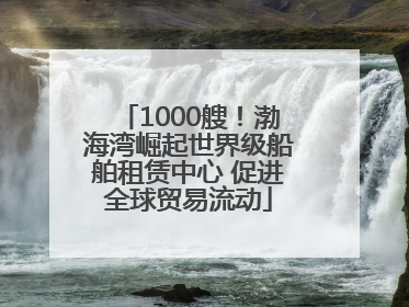 1000艘！渤海湾崛起世界级船舶租赁中心 促进全球贸易流动