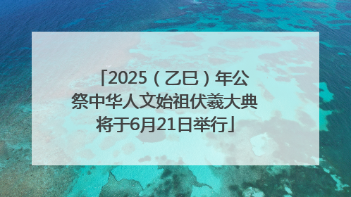 2025（乙巳）年公祭中华人文始祖伏羲大典将于6月21日举行