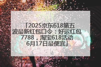 2025京东618第五波最新红包口令：好运红包7788，淘宝618活动6月17日最便宜
