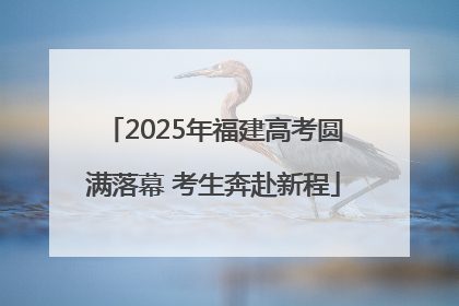 2025年福建高考圆满落幕 考生奔赴新程