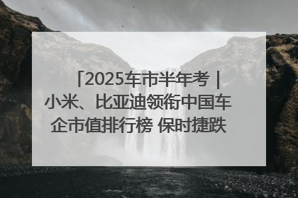 2025车市半年考｜小米、比亚迪领衔中国车企市值排行榜 保时捷跌出全球TOP10