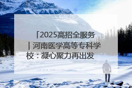 2025高招全服务｜河南医学高等专科学校：凝心聚力再出发 砥砺前行谱新篇