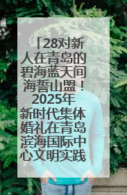 28对新人在青岛的碧海蓝天间海誓山盟！2025年新时代集体婚礼在青岛滨海国际中心文明实践广场举行