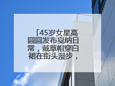45岁女星高圆圆发布戛纳日常，戴草帽穿白裙在街头漫步，宛如电影画面