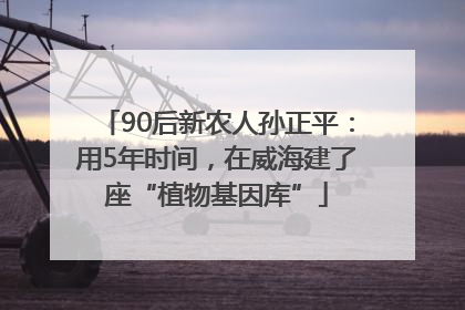 90后新农人孙正平：用5年时间，在威海建了座“植物基因库”